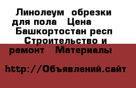 Линолеум (обрезки) для пола › Цена ­ 600 - Башкортостан респ. Строительство и ремонт » Материалы   